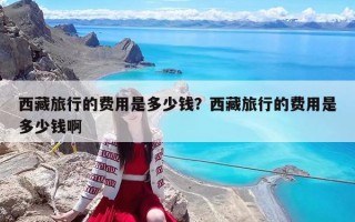 西藏旅行的費用是多少錢？西藏旅行的費用是多少錢啊