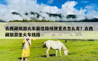 去西藏旅游火車最佳路線便宜點(diǎn)怎么走？去西藏旅游坐火車線路