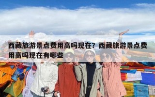 西藏旅游景點(diǎn)費(fèi)用高嗎現(xiàn)在？西藏旅游景點(diǎn)費(fèi)用高嗎現(xiàn)在有哪些