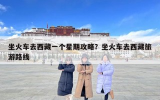 坐火車去西藏一個星期攻略？坐火車去西藏旅游路線