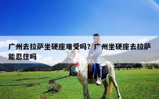 廣州去拉薩坐硬座難受嗎？廣州坐硬座去拉薩能忍住嗎