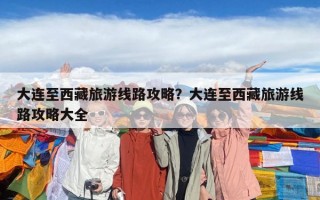 大連至西藏旅游線路攻略？大連至西藏旅游線路攻略大全