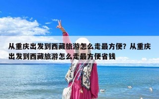 從重慶出發到西藏旅游怎么走最方便？從重慶出發到西藏旅游怎么走最方便省錢