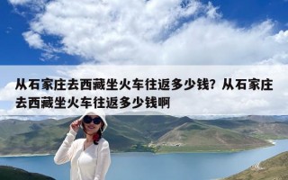 從石家莊去西藏坐火車往返多少錢？從石家莊去西藏坐火車往返多少錢啊