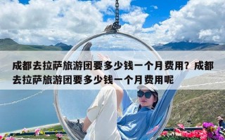 成都去拉薩旅游團要多少錢一個月費用？成都去拉薩旅游團要多少錢一個月費用呢