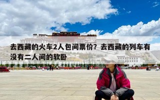 去西藏的火車2人包間票價(jià)？去西藏的列車有沒(méi)有二人間的軟臥