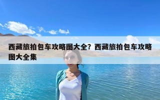 西藏旅拍包車攻略圖大全？西藏旅拍包車攻略圖大全集