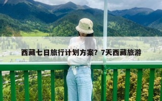 西藏七日旅行計劃方案？7天西藏旅游