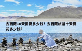 去西藏10天需要多少錢？去西藏旅游十天要花多少錢?