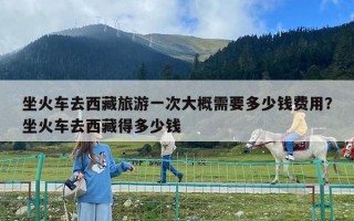 坐火車去西藏旅游一次大概需要多少錢費用？坐火車去西藏得多少錢