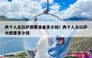 兩個人去拉薩需要準備多少錢？兩個人去拉薩大概要多少錢