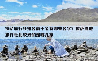 拉薩旅行社排名前十名有哪些名字？拉薩當(dāng)?shù)芈眯猩绫容^好的是哪幾家