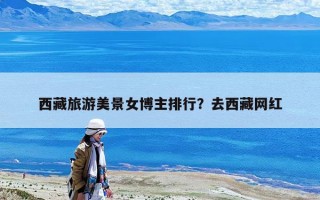 西藏旅游美景女博主排行？去西藏網紅