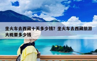 坐火車去西藏十天多少錢？坐火車去西藏旅游大概要多少錢