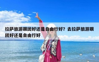 拉薩旅游跟團好還是自由行好？去拉薩旅游跟團好還是自由行好