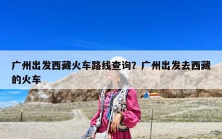 廣州出發西藏火車路線查詢？廣州出發去西藏的火車