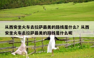 從西安坐火車去拉薩最美的路線是什么？從西安坐火車去拉薩最美的路線是什么呢