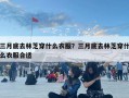 三月底去林芝穿什么衣服？三月底去林芝穿什么衣服合適
