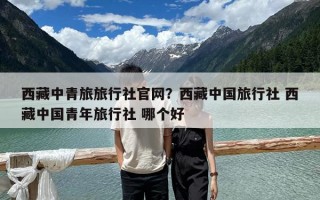 西藏中青旅旅行社官網(wǎng)？西藏中國(guó)旅行社 西藏中國(guó)青年旅行社 哪個(gè)好