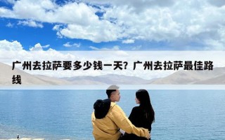 廣州去拉薩要多少錢一天？廣州去拉薩最佳路線