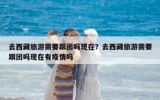 去西藏旅游需要跟團嗎現在？去西藏旅游需要跟團嗎現在有疫情嗎