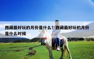 西藏最好玩的月份是什么？西藏最好玩的月份是什么時候