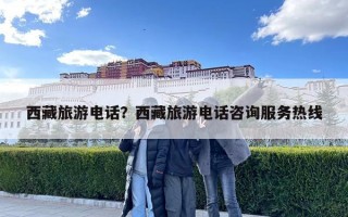 西藏旅游電話？西藏旅游電話咨詢服務熱線
