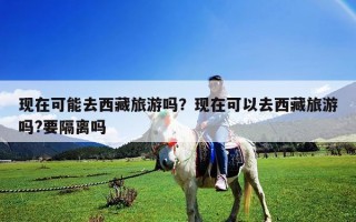 現在可能去西藏旅游嗎？現在可以去西藏旅游嗎?要隔離嗎