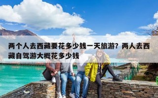 兩個人去西藏要花多少錢一天旅游？兩人去西藏自駕游大概花多少錢