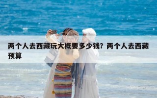 兩個人去西藏玩大概要多少錢？兩個人去西藏預算