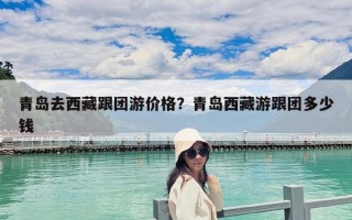 青島去西藏跟團游價格？青島西藏游跟團多少錢