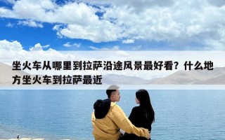 坐火車從哪里到拉薩沿途風景最好看？什么地方坐火車到拉薩最近