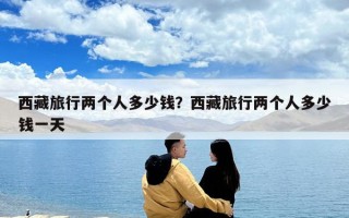 西藏旅行兩個(gè)人多少錢？西藏旅行兩個(gè)人多少錢一天