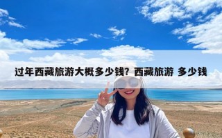 過年西藏旅游大概多少錢？西藏旅游 多少錢