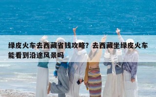 綠皮火車去西藏省錢攻略？去西藏坐綠皮火車能看到沿途風(fēng)景嗎