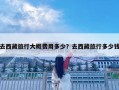 去西藏旅行大概費(fèi)用多少？去西藏旅行多少錢
