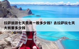 拉薩旅游七天費用一般多少錢？去拉薩玩七天大概要多少錢