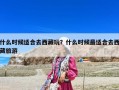 什么時候適合去西藏玩？什么時候最適合去西藏旅游