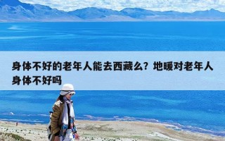 身體不好的老年人能去西藏么?地暖對老年人身體不好嗎 身體不好的老年人能去西藏么?地暖對老年人身體不好嗎