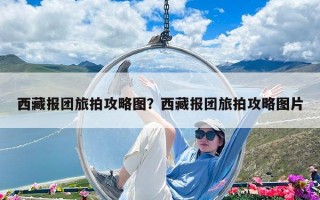 西藏報團旅拍攻略圖？西藏報團旅拍攻略圖片