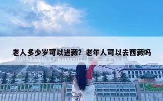 老人多少歲可以進(jìn)藏？老年人可以去西藏嗎