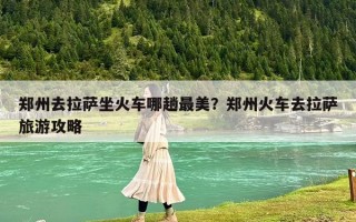 鄭州去拉薩坐火車哪趟最美？鄭州火車去拉薩旅游攻略