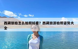 西藏旅拍怎么拍照好看？西藏旅游拍照姿勢大全