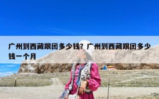 廣州到西藏跟團(tuán)多少錢？廣州到西藏跟團(tuán)多少錢一個(gè)月