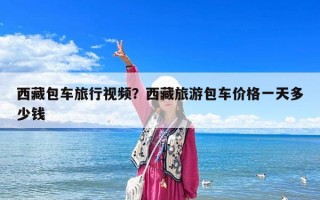 西藏包車旅行視頻？西藏旅游包車價格一天多少錢