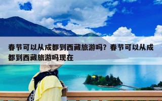 春節(jié)可以從成都到西藏旅游嗎？春節(jié)可以從成都到西藏旅游嗎現(xiàn)在