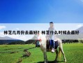 林芝幾月份去最好？林芝什么時候去最好