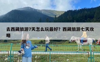去西藏旅游7天怎么玩最好？西藏旅游七天攻略