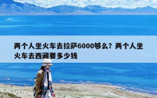 兩個人坐火車去拉薩6000夠么？兩個人坐火車去西藏要多少錢