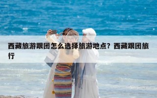 西藏旅游跟團怎么選擇旅游地點？西藏跟團旅行